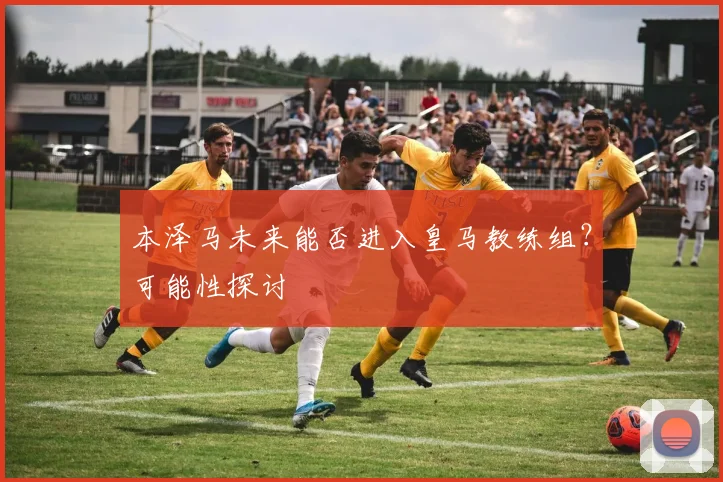 本泽马未来能否进入皇马教练组？可能性探讨