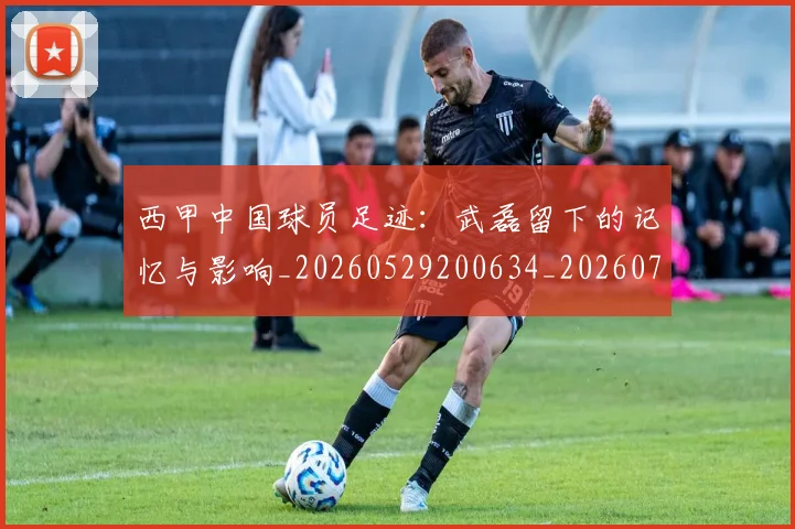 西甲中国球员足迹：武磊留下的记忆与影响_20260529200634_20260703181837