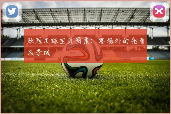 欧冠足球宝贝图集:赛场外的亮丽风景线