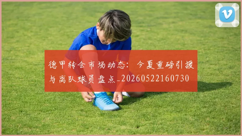 德甲转会市场动态：今夏重磅引援与离队球员盘点_20260522160730