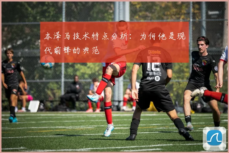 本泽马技术特点分析:为何他是现代前锋的典范