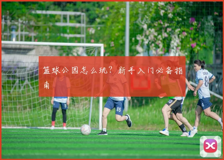 篮球公园怎么玩?新手入门必备指南