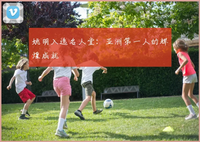 姚明入选名人堂：亚洲第一人的辉煌成就