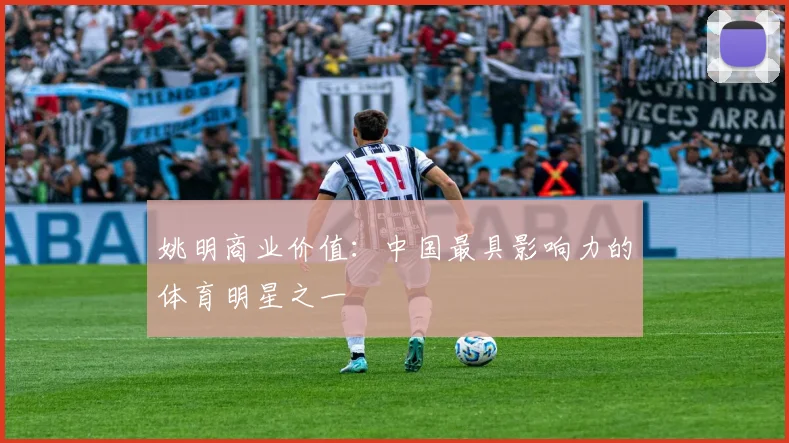 姚明商业价值：中国最具影响力的体育明星之一