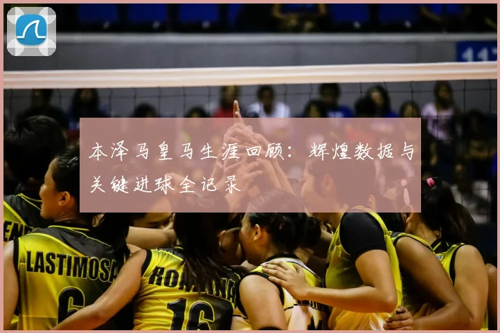 本泽马皇马生涯回顾:辉煌数据与关键进球全记录