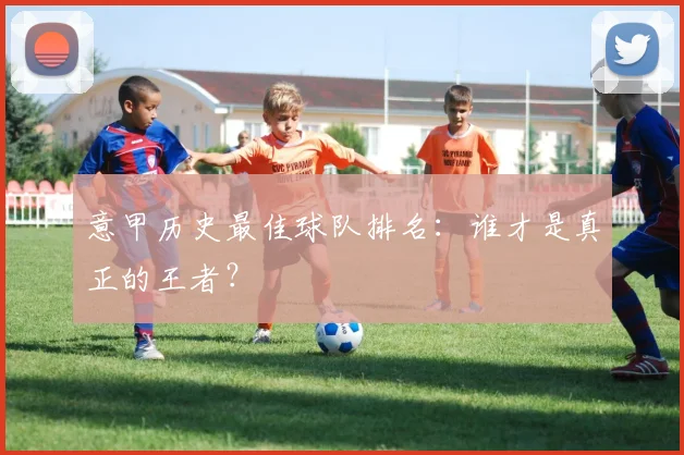意甲历史最佳球队排名：谁才是真正的王者？