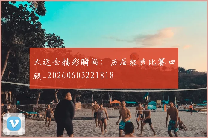 大运会精彩瞬间：历届经典比赛回顾_20260603221818