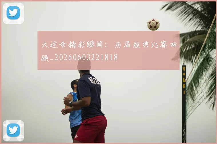 大运会精彩瞬间：历届经典比赛回顾_20260603221818