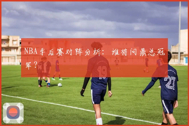 NBA季后赛对阵分析：谁将问鼎总冠军？