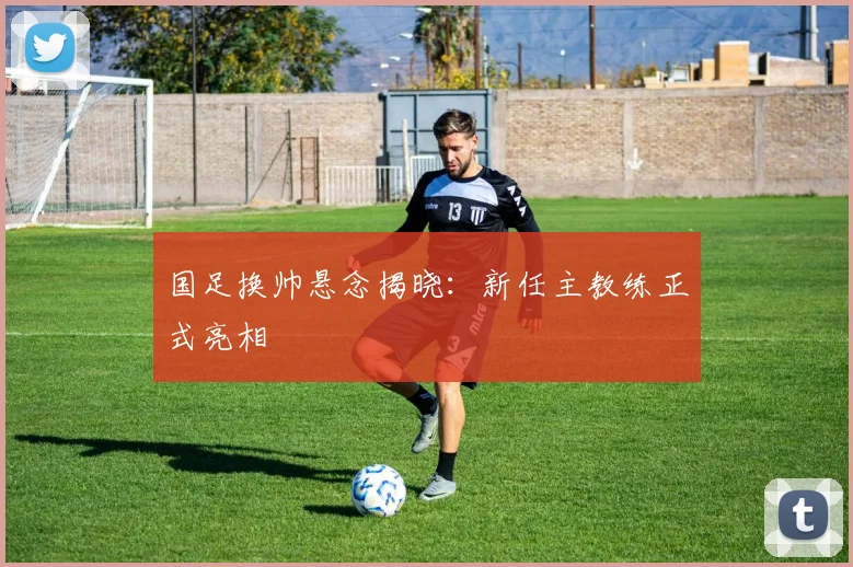 国足换帅悬念揭晓：新任主教练正式亮相