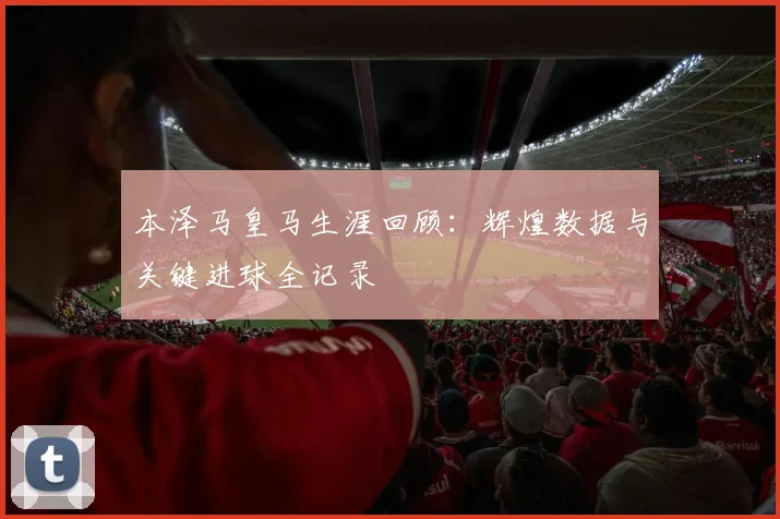 本泽马皇马生涯回顾：辉煌数据与关键进球全记录