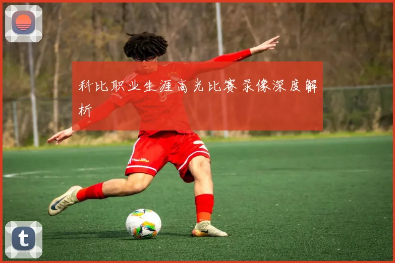 科比职业生涯高光比赛录像深度解析