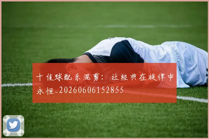 十佳球配乐混剪：让经典在旋律中永恒_20260606152855