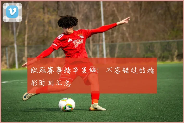 欧冠赛事精华集锦:不容错过的精彩时刻汇总