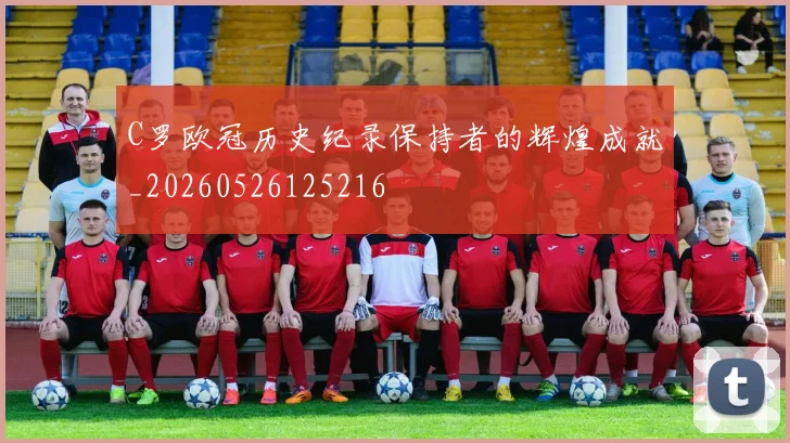 C罗欧冠历史纪录保持者的辉煌成就_20260526125216