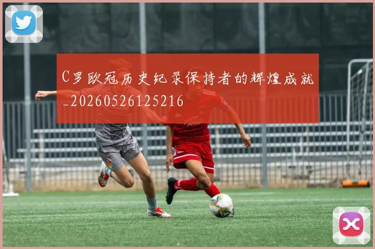 C罗欧冠历史纪录保持者的辉煌成就_20260526125216