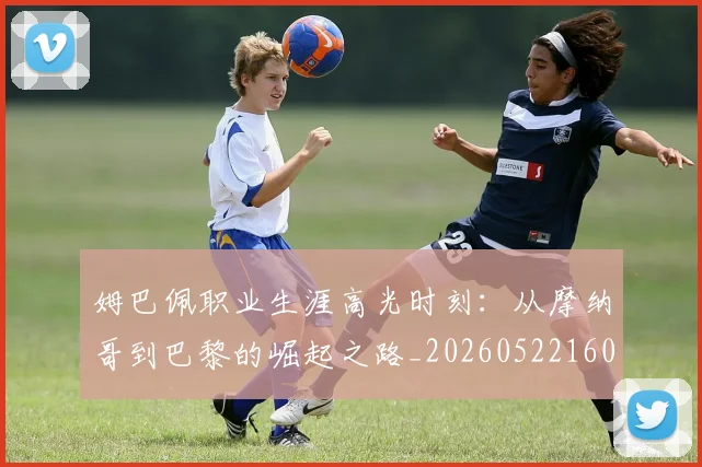 姆巴佩职业生涯高光时刻:从摩纳哥到巴黎的崛起之路_20260522160614