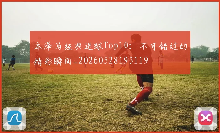 本泽马经典进球Top10：不可错过的精彩瞬间_20260528193119
