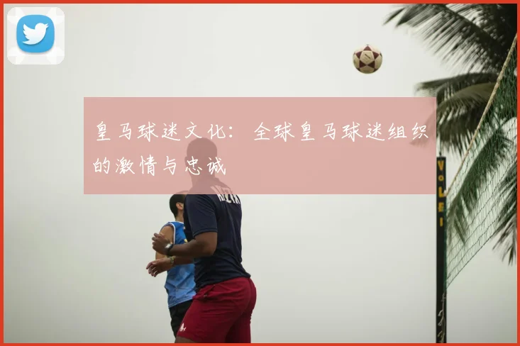 皇马球迷文化:全球皇马球迷组织的激情与忠诚