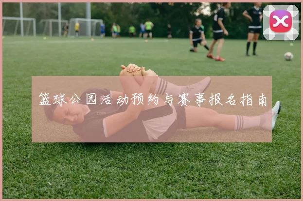 篮球公园活动预约与赛事报名指南